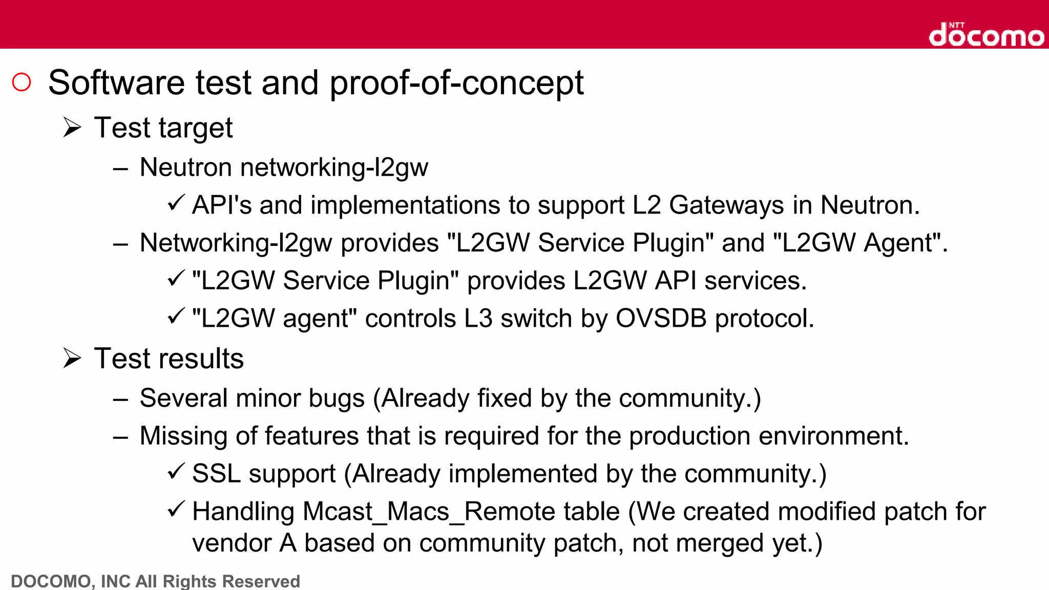 DOCOMO, INC All Rights Reserved
○ Software test and proof-of-concept
 Test target
– Neutron networking-l2gw
 API's and implementations to support L2 Gateways in Neutron.
– Networking-l2gw provides "L2GW Service Plugin" and "L2GW Agent".
 "L2GW Service Plugin" provides L2GW API services.
 "L2GW agent" controls L3 switch by OVSDB protocol.
 Test results
– Several minor bugs (Already fixed by the community.)
– Missing of features that is required for the production environment.
 SSL support (Already implemented by the community.)
 Handling Mcast_Macs_Remote table (We created modified patch for
vendor A based on community patch, not merged yet.)
 