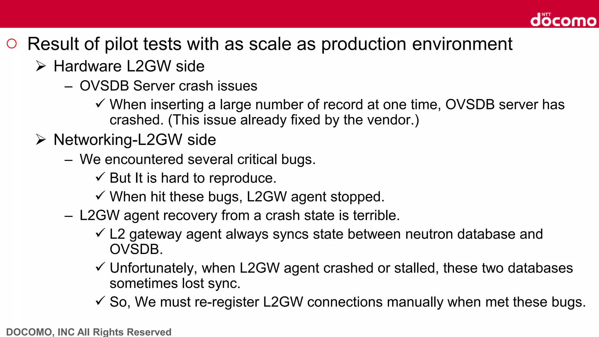 DOCOMO, INC All Rights Reserved
○ Result of pilot tests with as scale as production environment
 Hardware L2GW side
– OVSDB Server crash issues
 When inserting a large number of record at one time, OVSDB server has
crashed. (This issue already fixed by the vendor.)
 Networking-L2GW side
– We encountered several critical bugs.
 But It is hard to reproduce.
 When hit these bugs, L2GW agent stopped.
– L2GW agent recovery from a crash state is terrible.
 L2 gateway agent always syncs state between neutron database and
OVSDB.
 Unfortunately, when L2GW agent crashed or stalled, these two databases
sometimes lost sync.
 So, We must re-register L2GW connections manually when met these bugs.
 