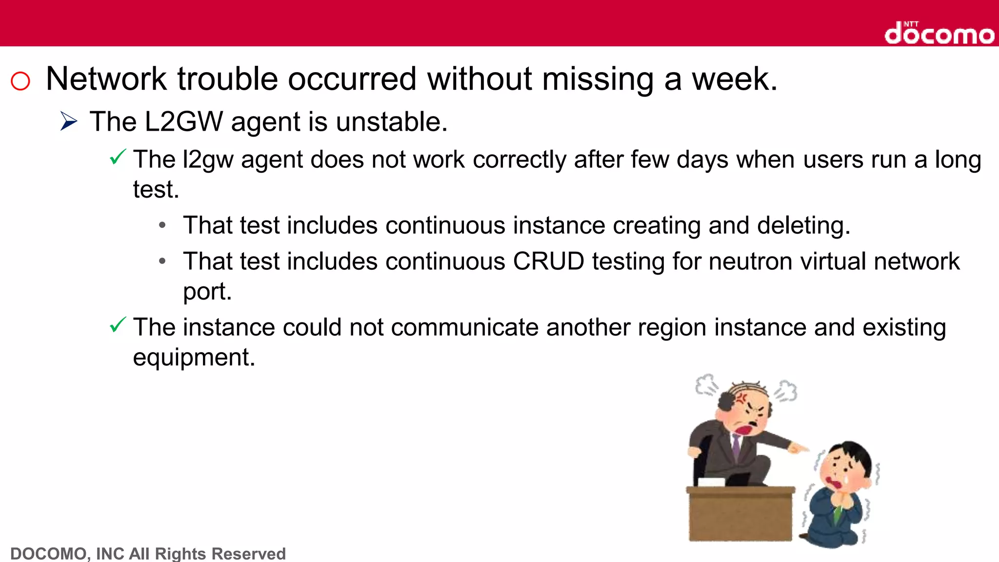 DOCOMO, INC All Rights Reserved
o Network trouble occurred without missing a week.
 The L2GW agent is unstable.
 The l2gw agent does not work correctly after few days when users run a long
test.
• That test includes continuous instance creating and deleting.
• That test includes continuous CRUD testing for neutron virtual network
port.
 The instance could not communicate another region instance and existing
equipment.
 