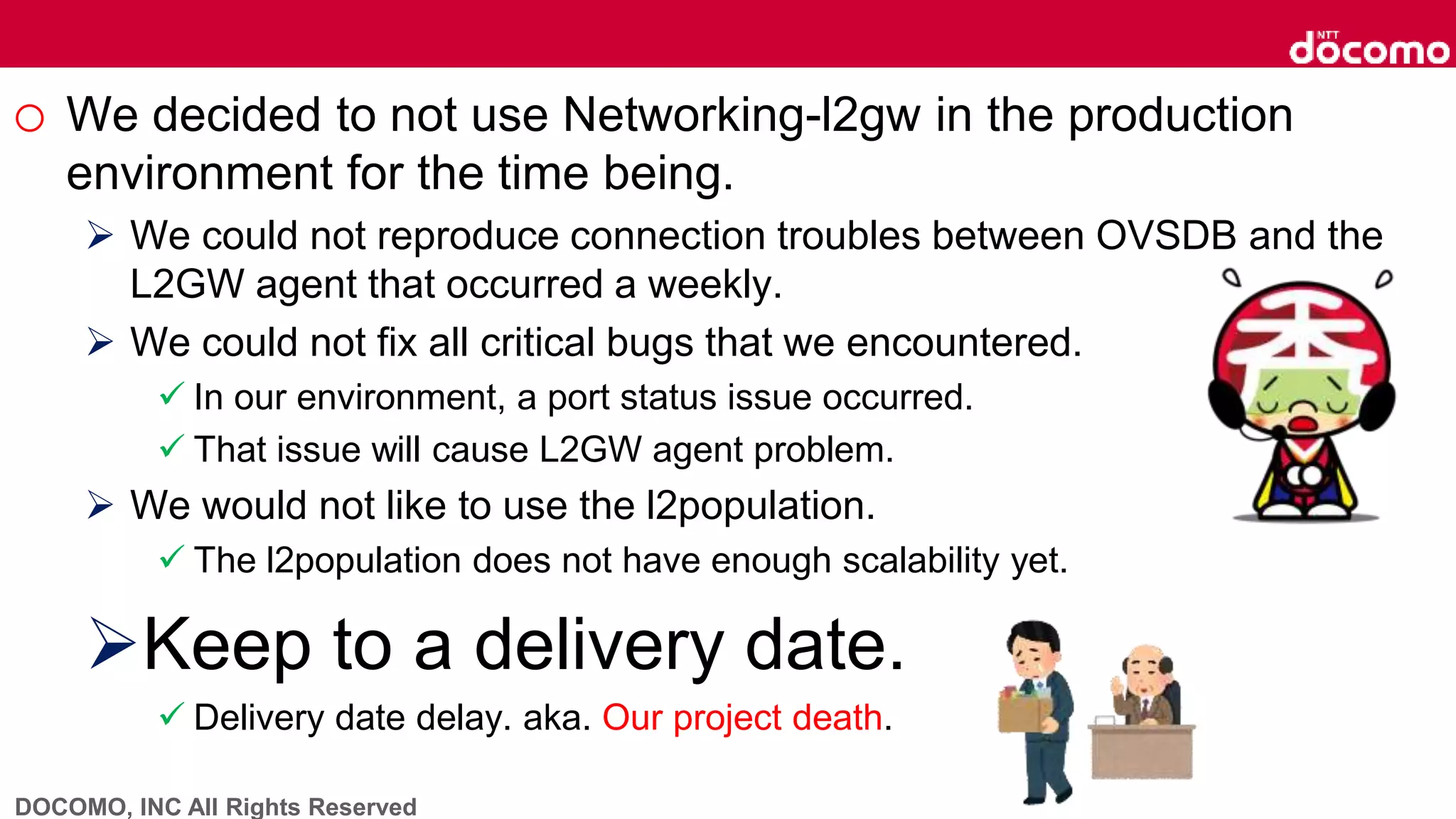 DOCOMO, INC All Rights Reserved
o We decided to not use Networking-l2gw in the production
environment for the time being.
 We could not reproduce connection troubles between OVSDB and the
L2GW agent that occurred a weekly.
 We could not fix all critical bugs that we encountered.
 In our environment, a port status issue occurred.
 That issue will cause L2GW agent problem.
 We would not like to use the l2population.
 The l2population does not have enough scalability yet.
Keep to a delivery date.
 Delivery date delay. aka. Our project death.
 