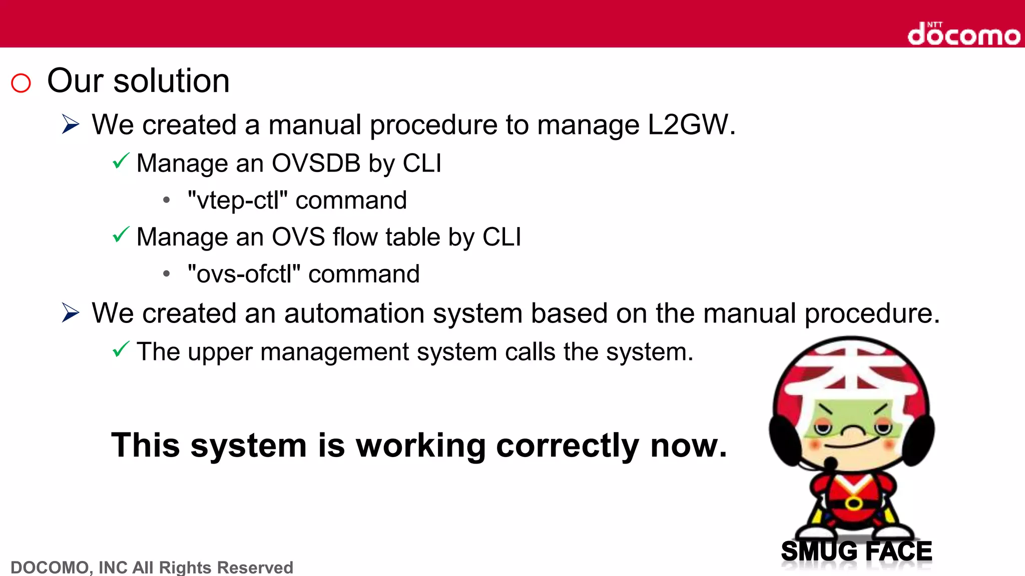 DOCOMO, INC All Rights Reserved
o Our solution
 We created a manual procedure to manage L2GW.
 Manage an OVSDB by CLI
• "vtep-ctl" command
 Manage an OVS flow table by CLI
• "ovs-ofctl" command
 We created an automation system based on the manual procedure.
 The upper management system calls the system.
This system is working correctly now.
 