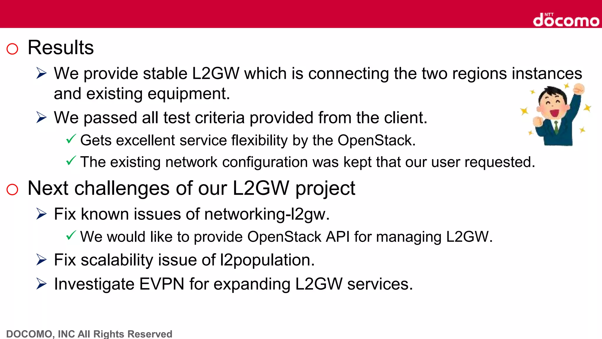 DOCOMO, INC All Rights Reserved
o Results
 We provide stable L2GW which is connecting the two regions instances
and existing equipment.
 We passed all test criteria provided from the client.
 Gets excellent service flexibility by the OpenStack.
 The existing network configuration was kept that our user requested.
o Next challenges of our L2GW project
 Fix known issues of networking-l2gw.
 We would like to provide OpenStack API for managing L2GW.
 Fix scalability issue of l2population.
 Investigate EVPN for expanding L2GW services.
 