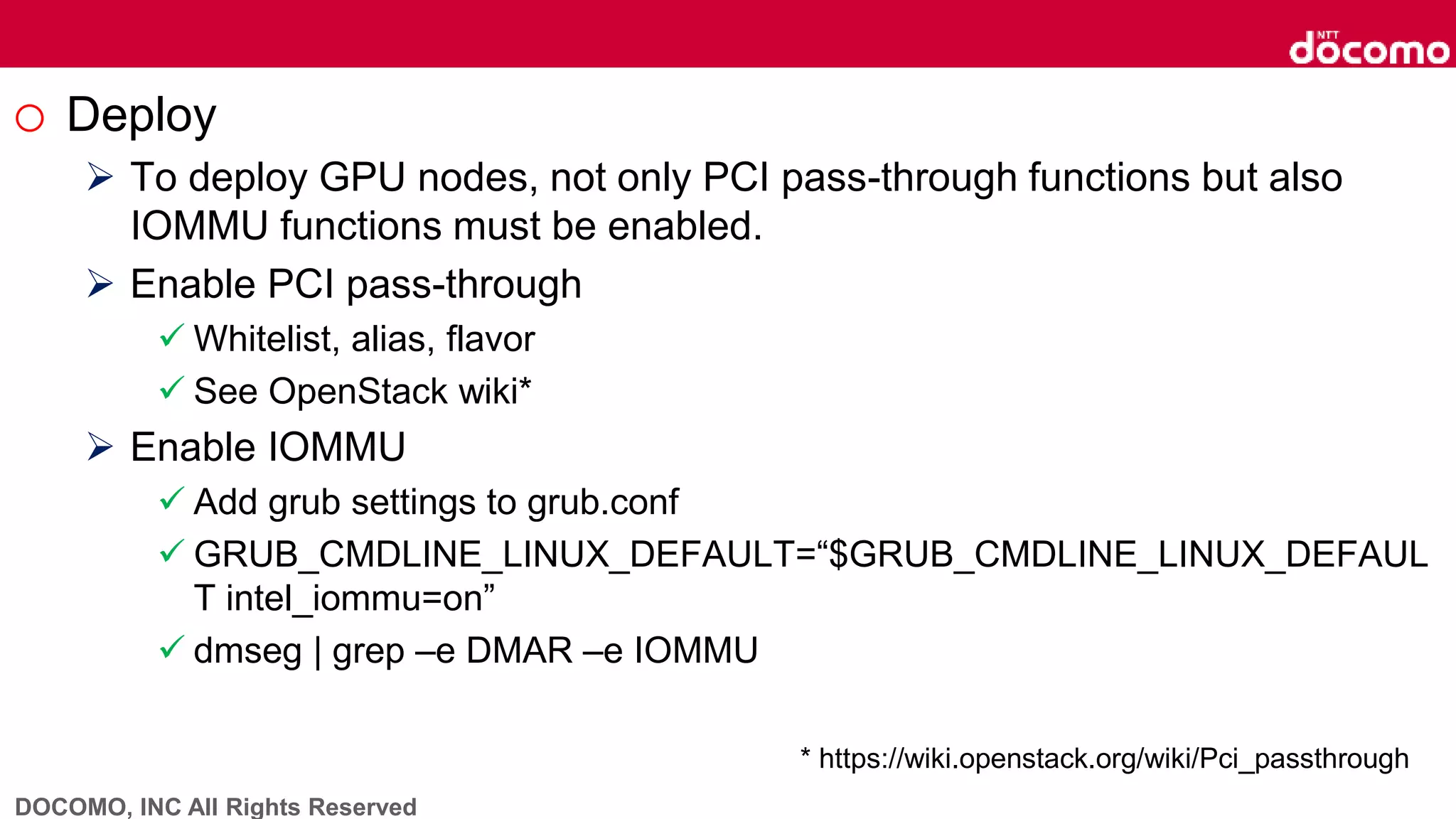 DOCOMO, INC All Rights Reserved
o Deploy
 To deploy GPU nodes, not only PCI pass-through functions but also
IOMMU functions must be enabled.
 Enable PCI pass-through
 Whitelist, alias, flavor
 See OpenStack wiki*
 Enable IOMMU
 Add grub settings to grub.conf
 GRUB_CMDLINE_LINUX_DEFAULT=“$GRUB_CMDLINE_LINUX_DEFAUL
T intel_iommu=on”
 dmseg | grep –e DMAR –e IOMMU
* https://wiki.openstack.org/wiki/Pci_passthrough
 