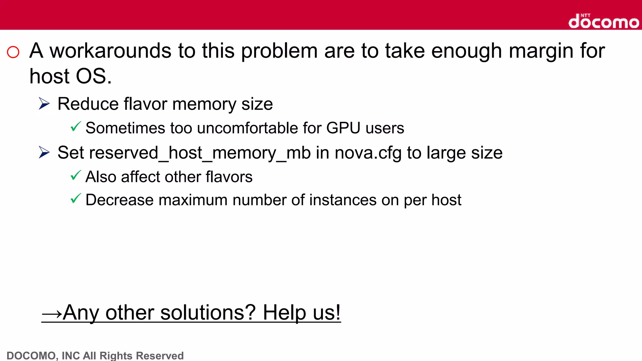DOCOMO, INC All Rights Reserved
o A workarounds to this problem are to take enough margin for
host OS.
 Reduce flavor memory size
 Sometimes too uncomfortable for GPU users
 Set reserved_host_memory_mb in nova.cfg to large size
 Also affect other flavors
 Decrease maximum number of instances on per host
→Any other solutions? Help us!
 