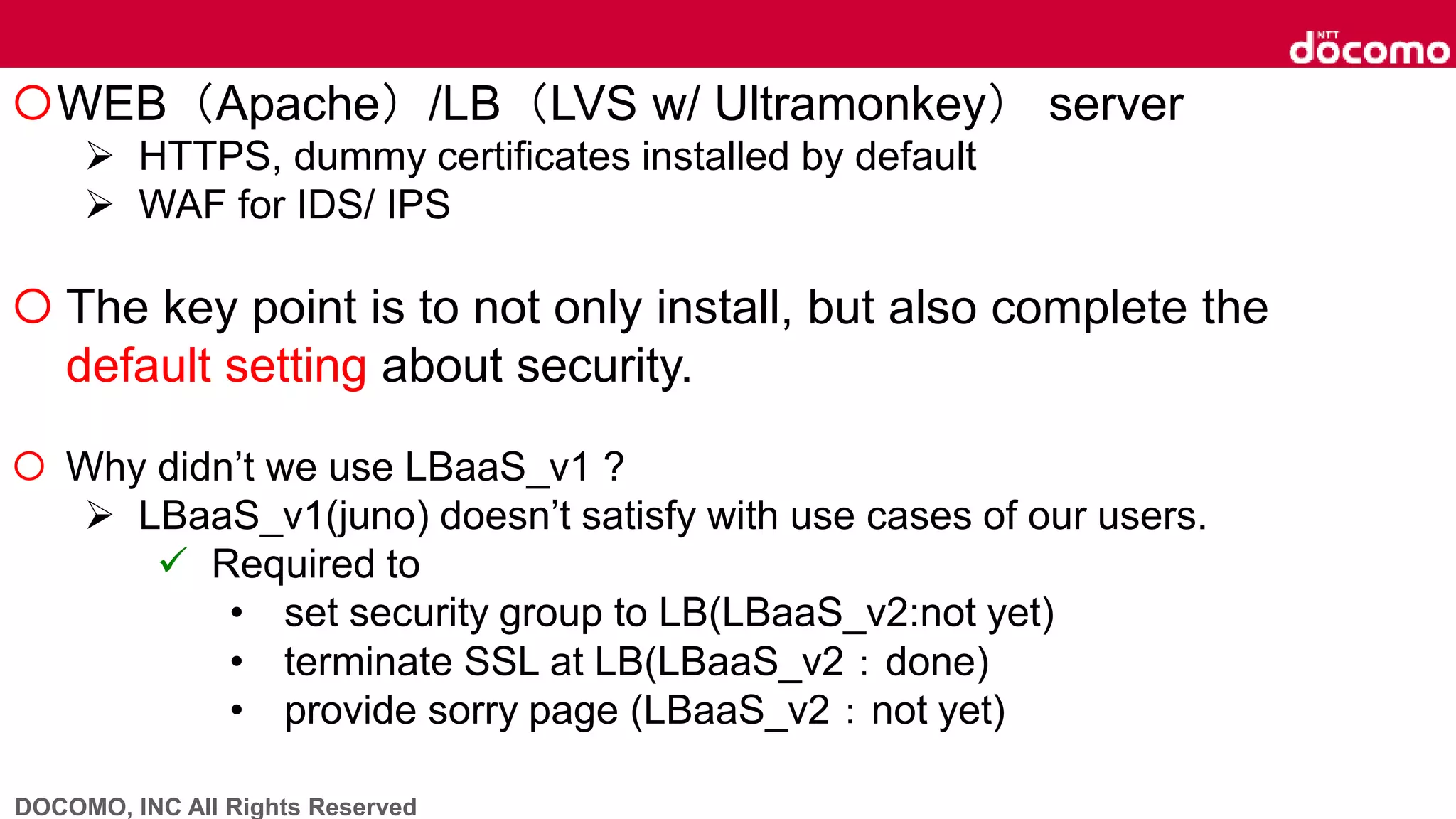 DOCOMO, INC All Rights Reserved
WEB（Apache）/LB（LVS w/ Ultramonkey） server
 HTTPS, dummy certificates installed by default
 WAF for IDS/ IPS
 The key point is to not only install, but also complete the
default setting about security.
 Why didn’t we use LBaaS_v1 ?
 LBaaS_v1(juno) doesn’t satisfy with use cases of our users.
 Required to
• set security group to LB(LBaaS_v2:not yet)
• terminate SSL at LB(LBaaS_v2：done)
• provide sorry page (LBaaS_v2：not yet)
 