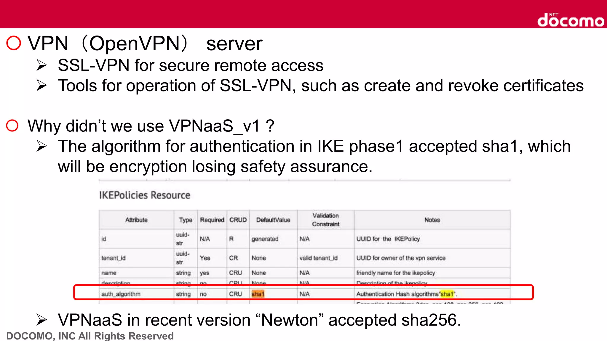 DOCOMO, INC All Rights Reserved
 VPN（OpenVPN） server
 SSL-VPN for secure remote access
 Tools for operation of SSL-VPN, such as create and revoke certificates
 Why didn’t we use VPNaaS_v1 ?
 The algorithm for authentication in IKE phase1 accepted sha1, which
will be encryption losing safety assurance.
 VPNaaS in recent version “Newton” accepted sha256.
 