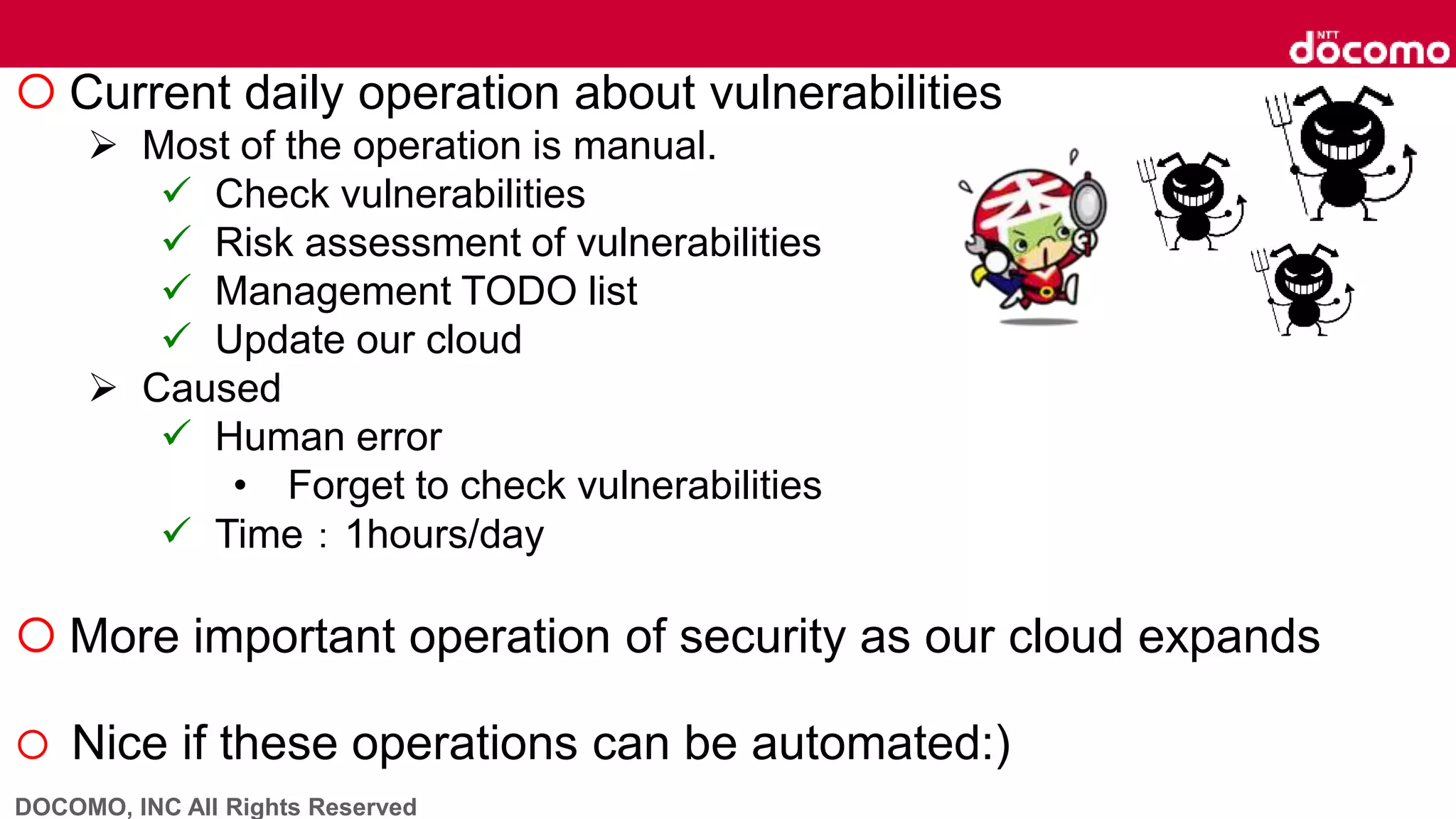 DOCOMO, INC All Rights Reserved
 Current daily operation about vulnerabilities
 Most of the operation is manual.
 Check vulnerabilities
 Risk assessment of vulnerabilities
 Management TODO list
 Update our cloud
 Caused
 Human error
• Forget to check vulnerabilities
 Time：1hours/day
 More important operation of security as our cloud expands
 Nice if these operations can be automated:)
 