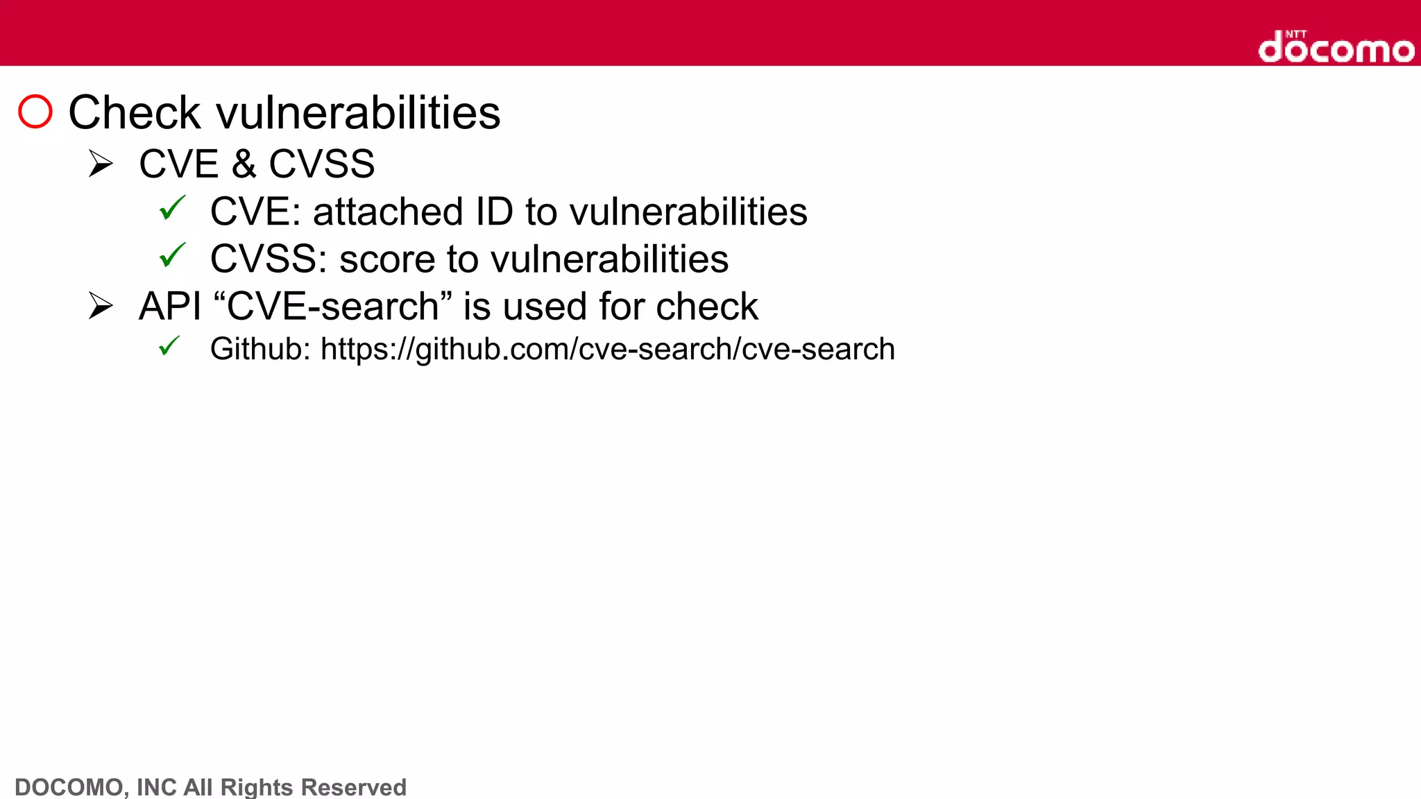 DOCOMO, INC All Rights Reserved
 Check vulnerabilities
 CVE & CVSS
 CVE: attached ID to vulnerabilities
 CVSS: score to vulnerabilities
 API “CVE-search” is used for check
 Github: https://github.com/cve-search/cve-search
 
