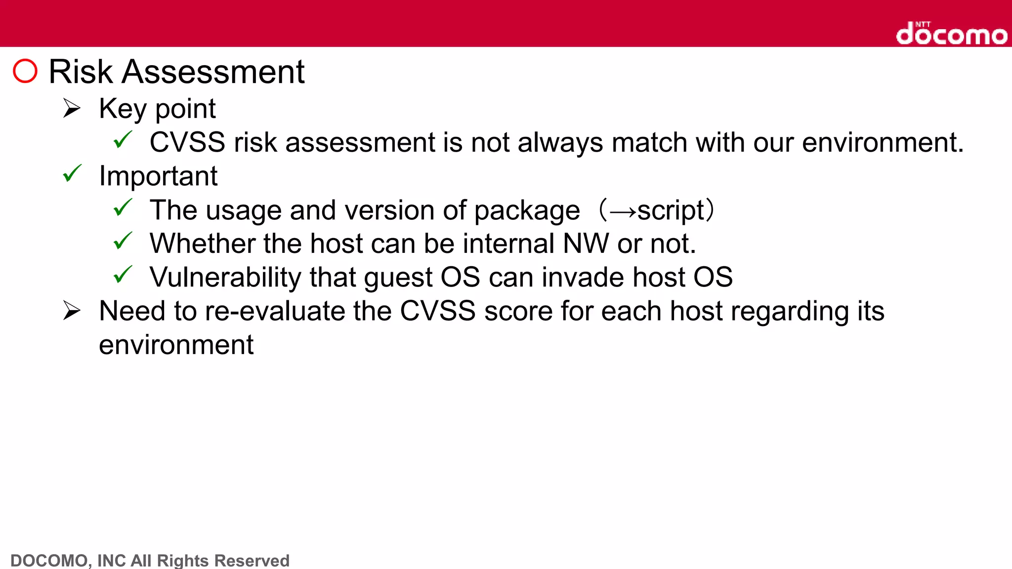 DOCOMO, INC All Rights Reserved
 Risk Assessment
 Key point
 CVSS risk assessment is not always match with our environment.
 Important
 The usage and version of package（→script）
 Whether the host can be internal NW or not.
 Vulnerability that guest OS can invade host OS
 Need to re-evaluate the CVSS score for each host regarding its
environment
 