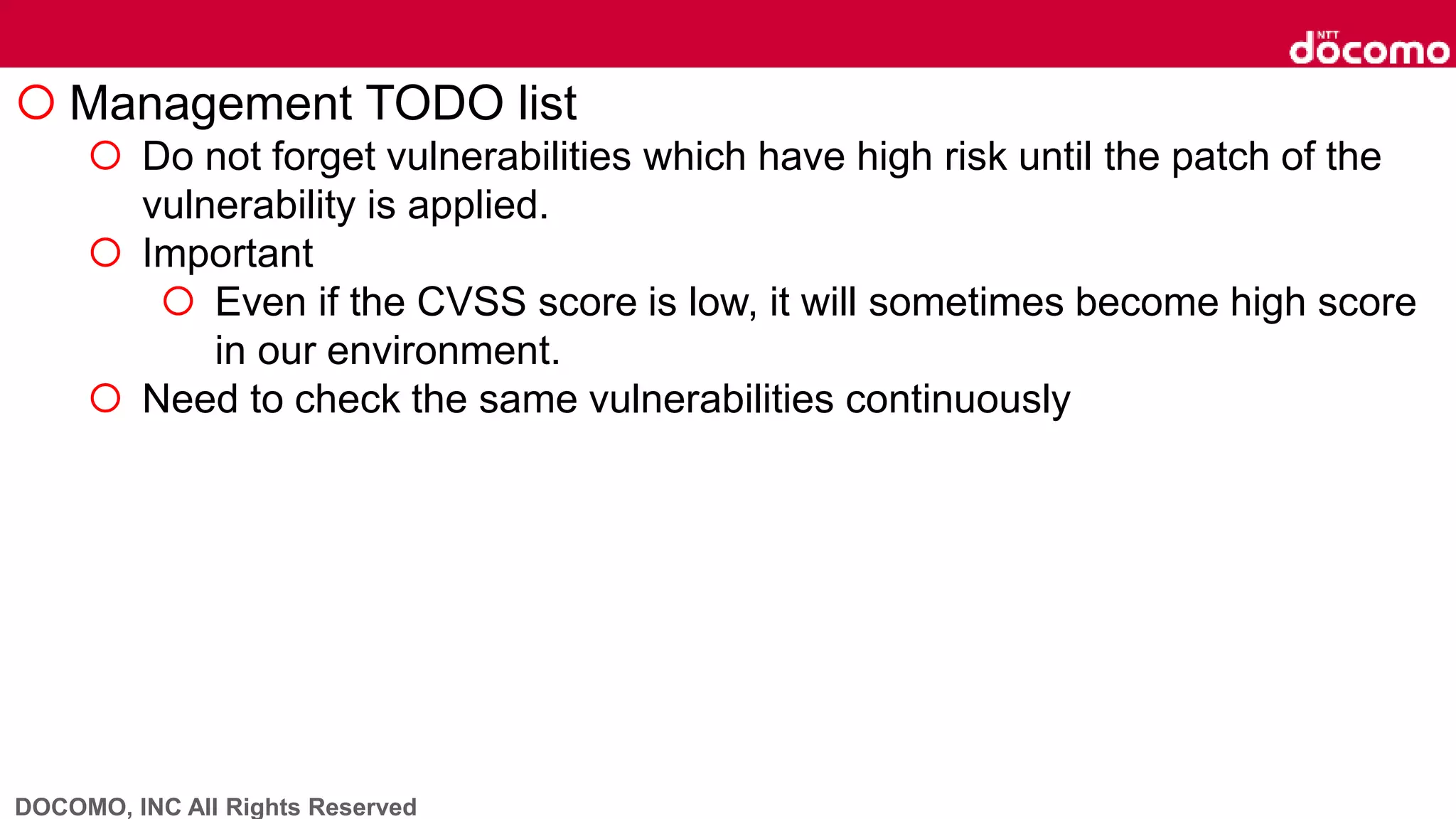 DOCOMO, INC All Rights Reserved
 Management TODO list
 Do not forget vulnerabilities which have high risk until the patch of the
vulnerability is applied.
 Important
 Even if the CVSS score is low, it will sometimes become high score
in our environment.
 Need to check the same vulnerabilities continuously
 