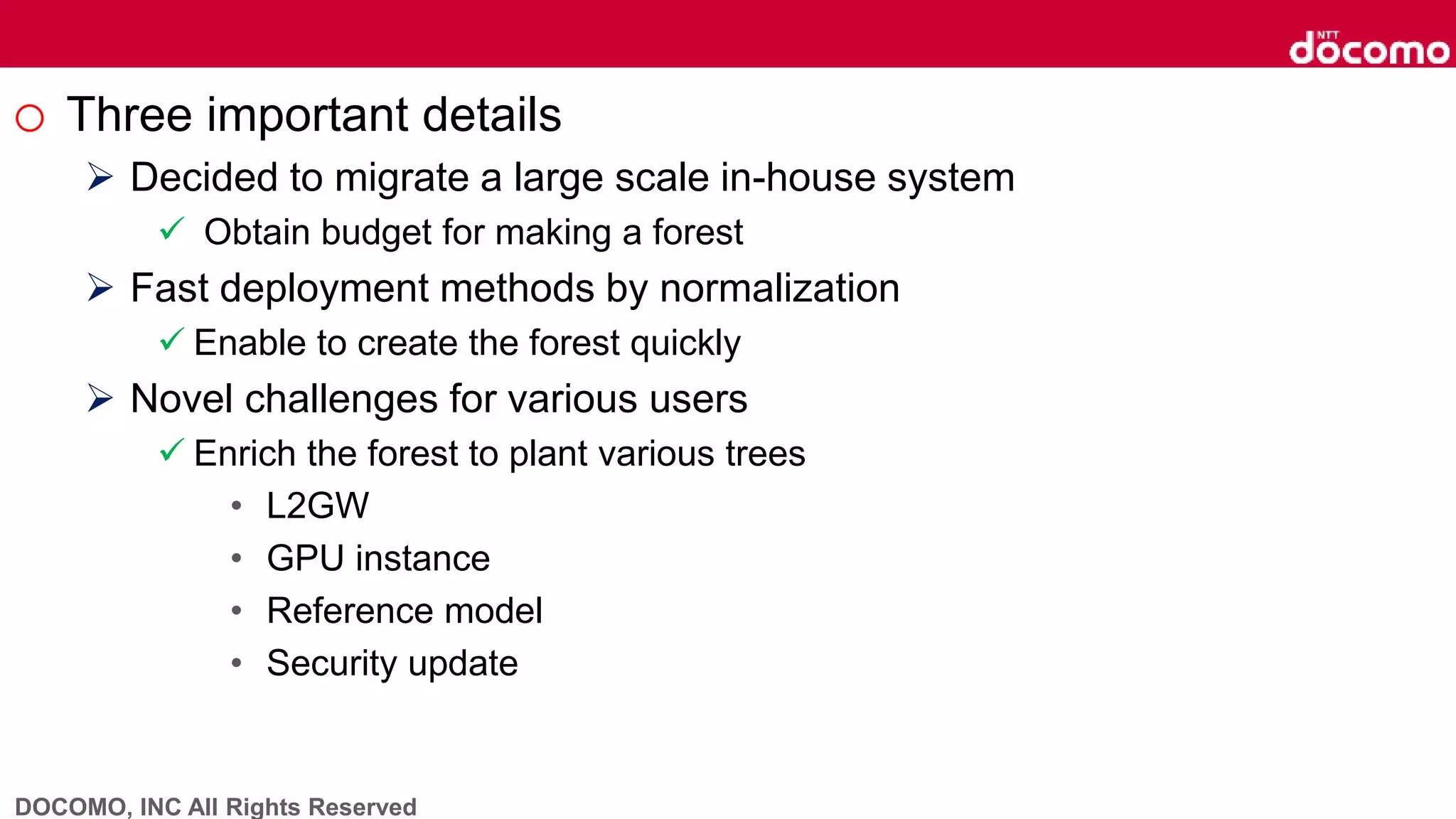 DOCOMO, INC All Rights Reserved
o Three important details
 Decided to migrate a large scale in-house system
 Obtain budget for making a forest
 Fast deployment methods by normalization
 Enable to create the forest quickly
 Novel challenges for various users
 Enrich the forest to plant various trees
• L2GW
• GPU instance
• Reference model
• Security update
 