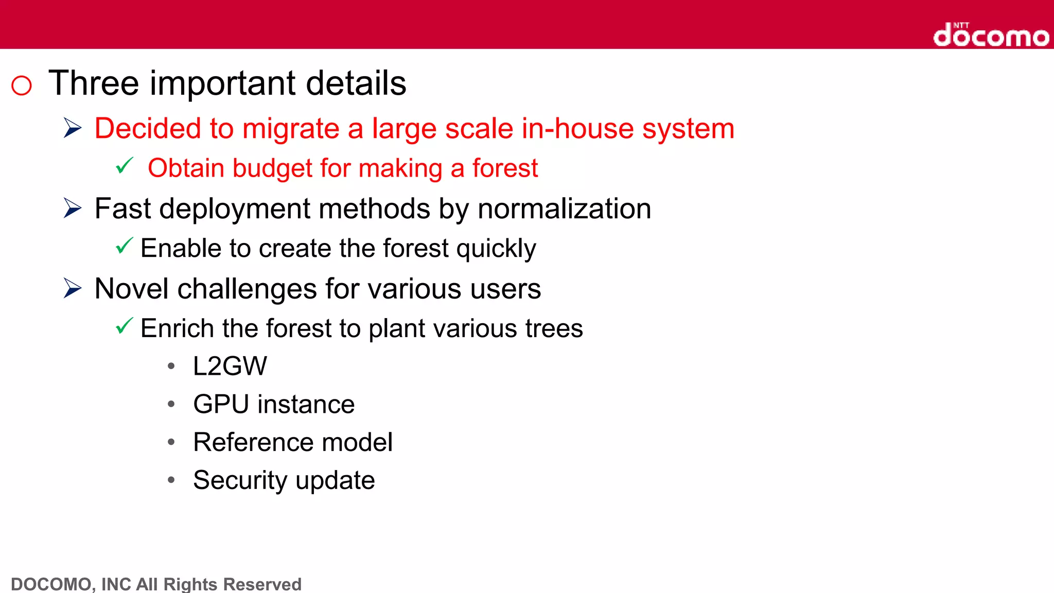 DOCOMO, INC All Rights Reserved
o Three important details
 Decided to migrate a large scale in-house system
 Obtain budget for making a forest
 Fast deployment methods by normalization
 Enable to create the forest quickly
 Novel challenges for various users
 Enrich the forest to plant various trees
• L2GW
• GPU instance
• Reference model
• Security update
 