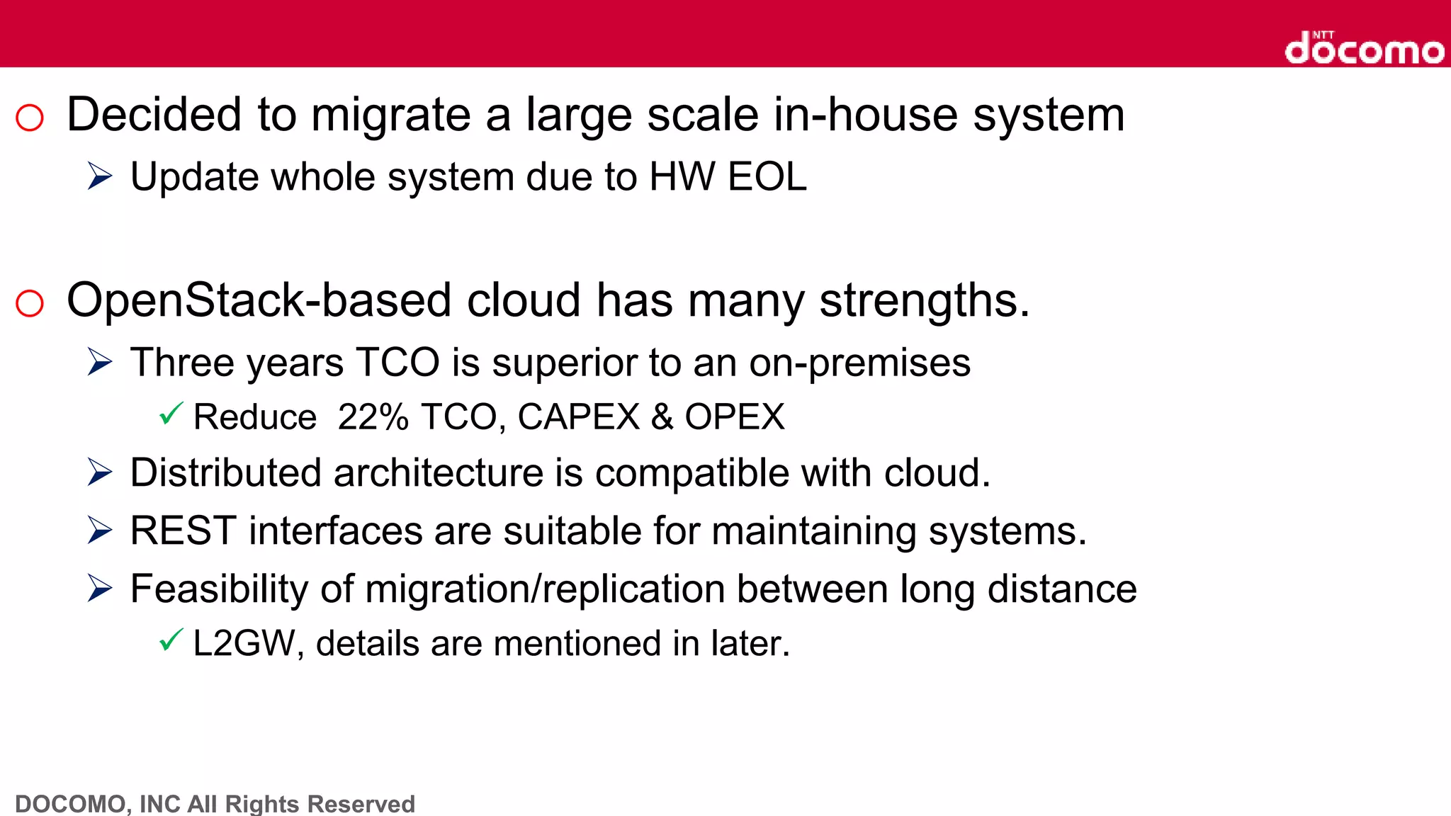 DOCOMO, INC All Rights Reserved
o Decided to migrate a large scale in-house system
 Update whole system due to HW EOL
o OpenStack-based cloud has many strengths.
 Three years TCO is superior to an on-premises
 Reduce 22% TCO, CAPEX & OPEX
 Distributed architecture is compatible with cloud.
 REST interfaces are suitable for maintaining systems.
 Feasibility of migration/replication between long distance
 L2GW, details are mentioned in later.
 