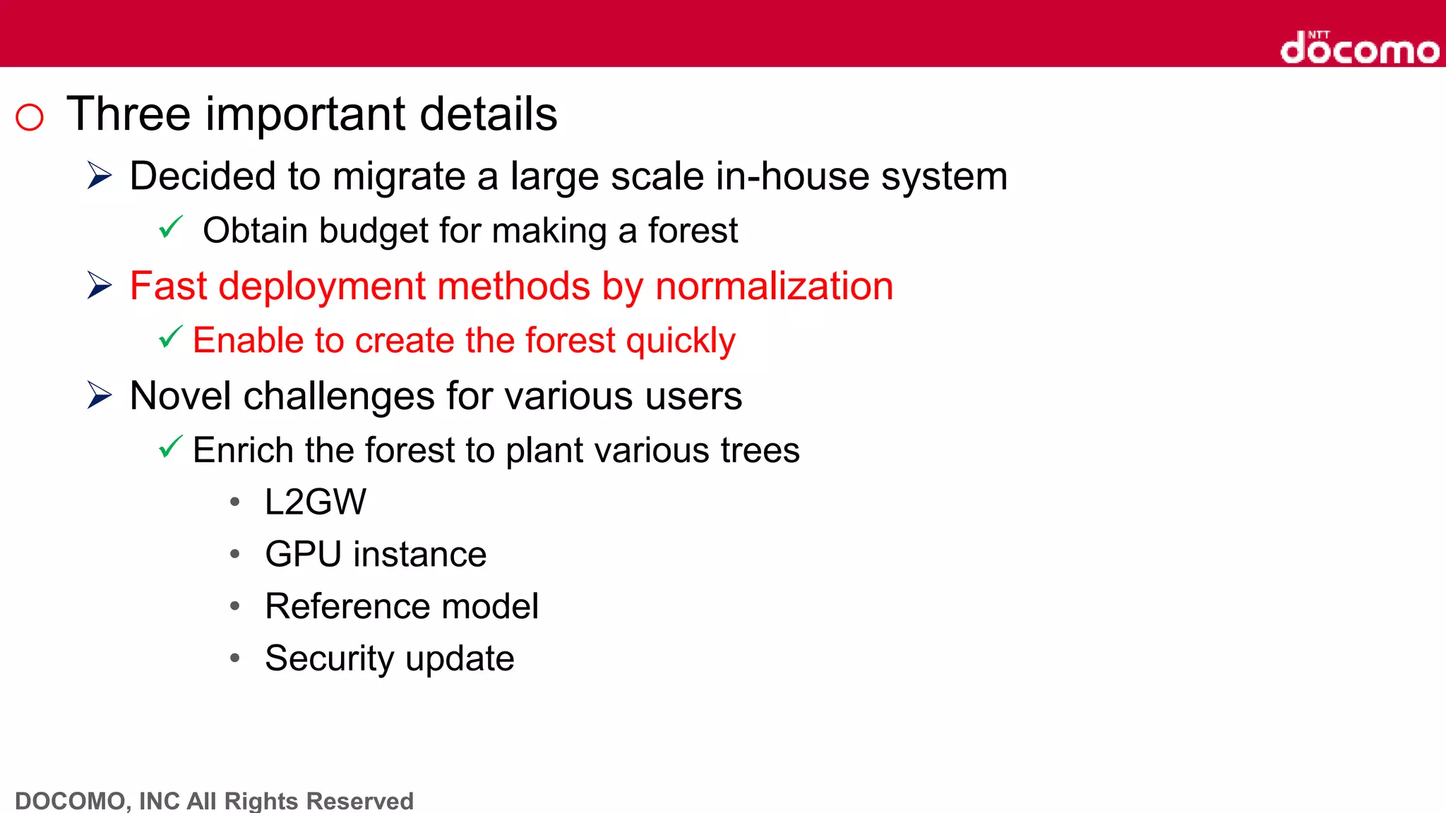 DOCOMO, INC All Rights Reserved
o Three important details
 Decided to migrate a large scale in-house system
 Obtain budget for making a forest
 Fast deployment methods by normalization
 Enable to create the forest quickly
 Novel challenges for various users
 Enrich the forest to plant various trees
• L2GW
• GPU instance
• Reference model
• Security update
 
