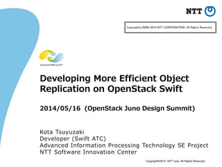 Copyright©2014 NTT corp. All Rights Reserved.
Developing More Efficient Object
Replication on OpenStack Swift
2014/05/16 (OpenStack Juno Design Summit)
Kota Tsuyuzaki
Developer (Swift ATC)
Advanced Information Processing Technology SE Project
NTT Software Innovation Center
Copyright(c)2009-2014 NTT CORPORATION. All Rights Reserved.
 