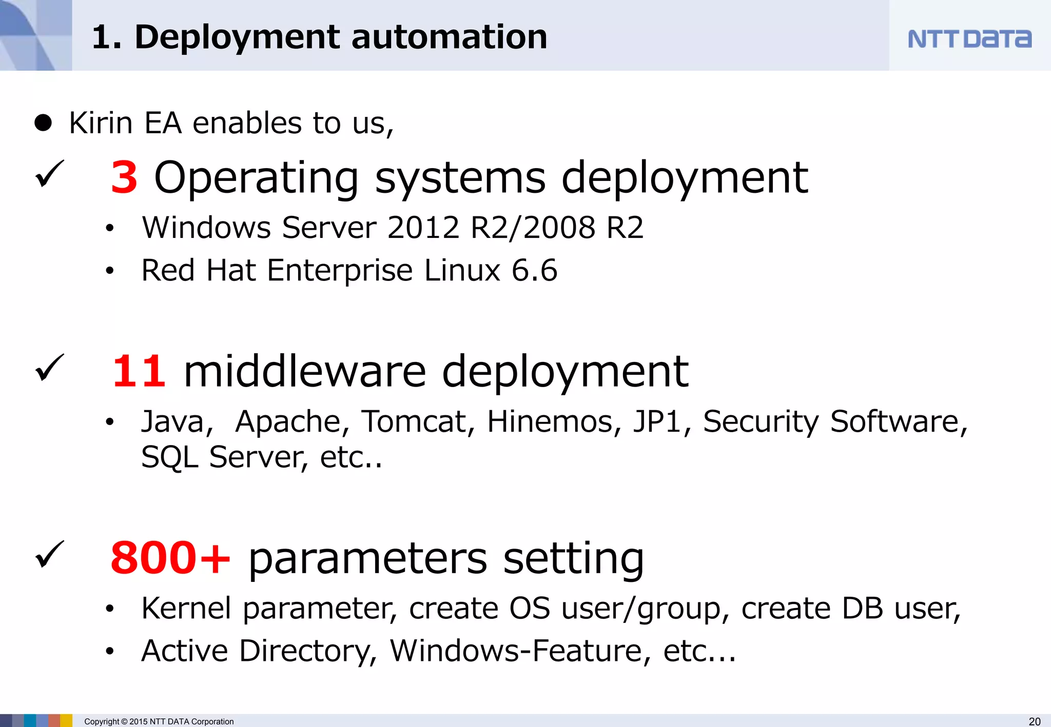 20Copyright © 2015 NTT DATA Corporation
1. Deployment automation
 Kirin EA enables to us,
 3 Operating systems deployment
• Windows Server 2012 R2/2008 R2
• Red Hat Enterprise Linux 6.6
 11 middleware deployment
• Java, Apache, Tomcat, Hinemos, JP1, Security Software,
SQL Server, etc..
 800+ parameters setting
• Kernel parameter, create OS user/group, create DB user,
• Active Directory, Windows-Feature, etc...
 