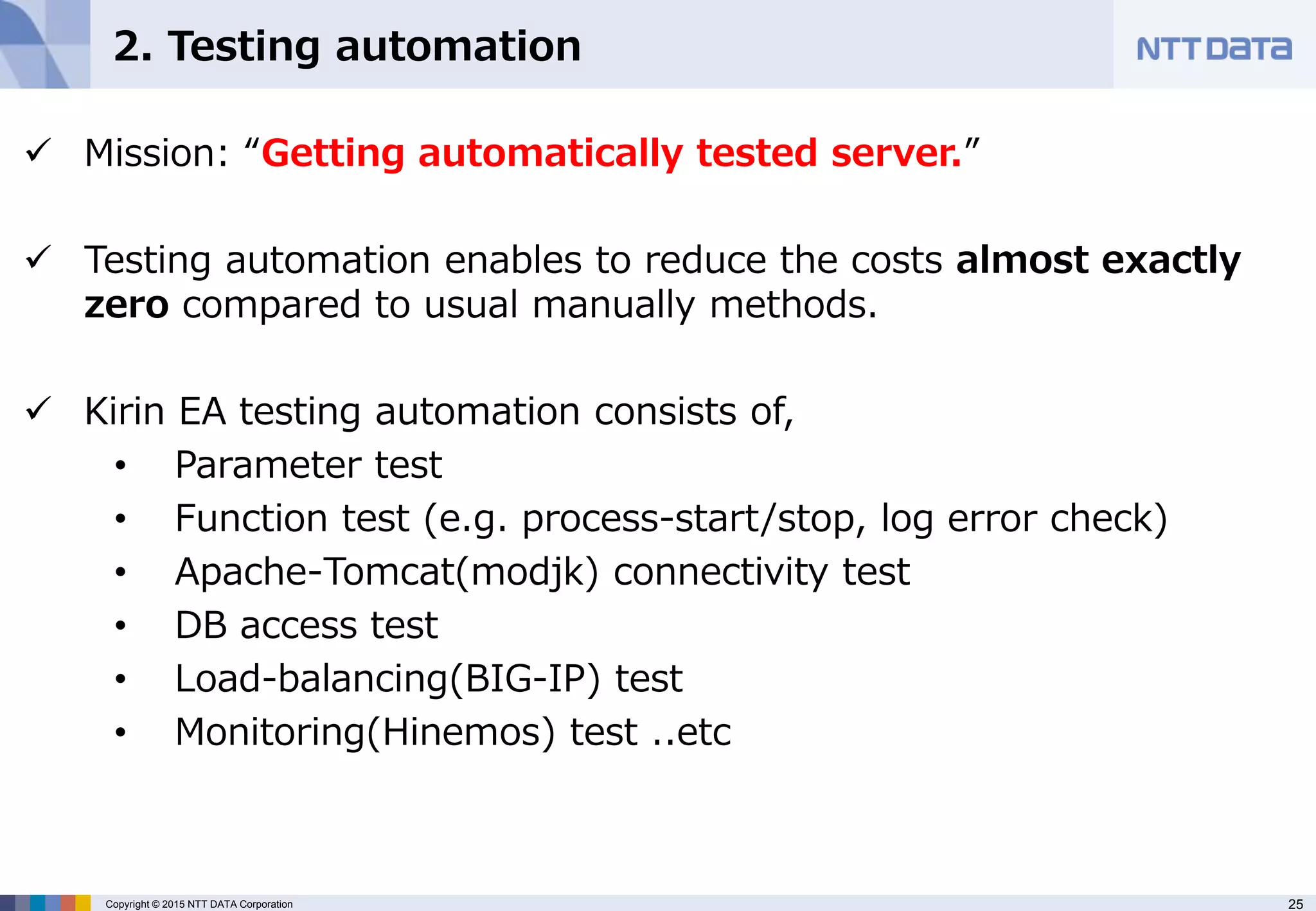 25Copyright © 2015 NTT DATA Corporation
2. Testing automation
 Mission: “Getting automatically tested server.”
 Testing automation enables to reduce the costs almost exactly
zero compared to usual manually methods.
 Kirin EA testing automation consists of,
• Parameter test
• Function test (e.g. process-start/stop, log error check)
• Apache-Tomcat(modjk) connectivity test
• DB access test
• Load-balancing(BIG-IP) test
• Monitoring(Hinemos) test ..etc
 