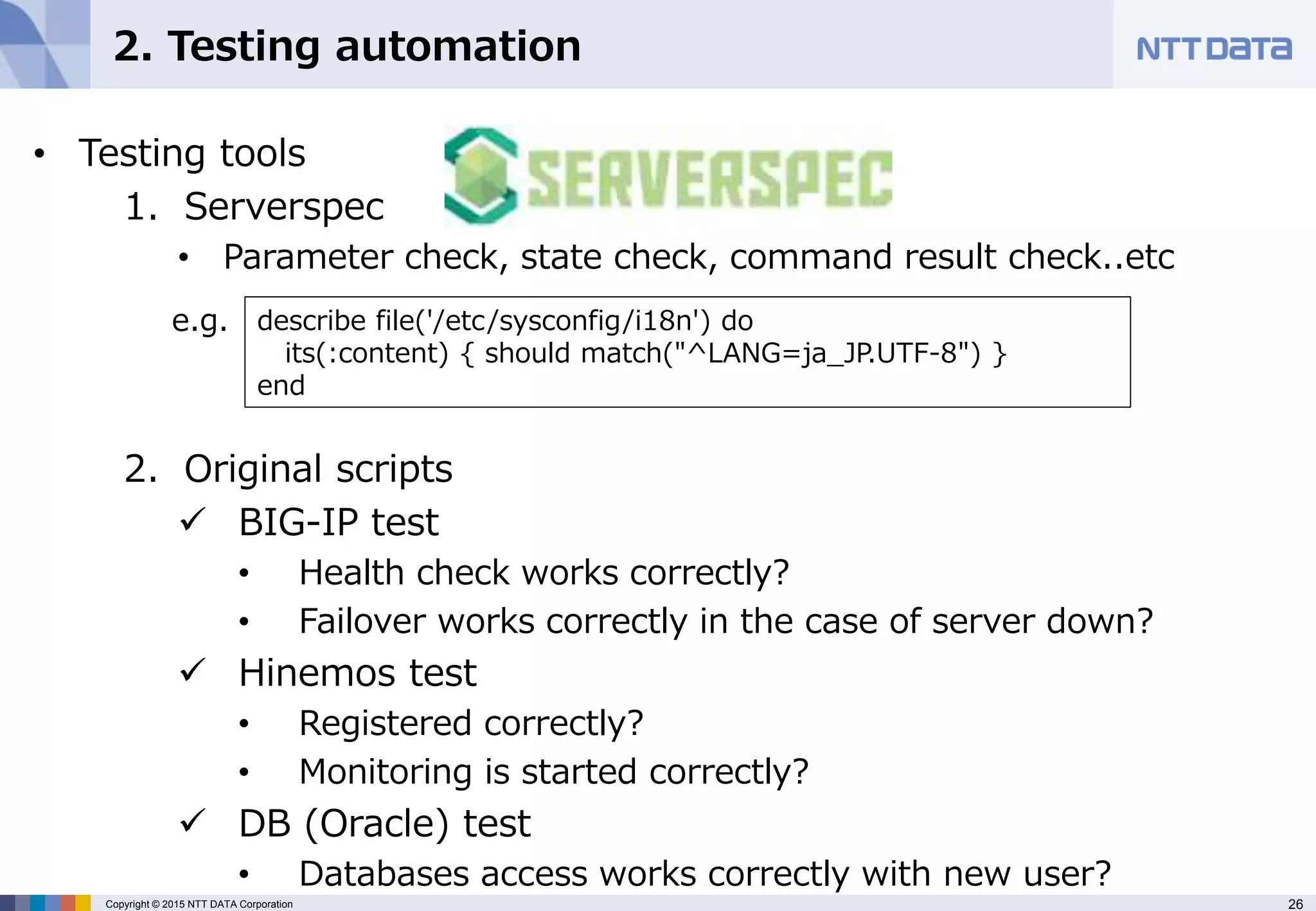 26Copyright © 2015 NTT DATA Corporation
2. Testing automation
• Testing tools
1. Serverspec
• Parameter check, state check, command result check..etc
2. Original scripts
 BIG-IP test
• Health check works correctly?
• Failover works correctly in the case of server down?
 Hinemos test
• Registered correctly?
• Monitoring is started correctly?
 DB (Oracle) test
• Databases access works correctly with new user?
describe file('/etc/sysconfig/i18n') do
its(:content) { should match("^LANG=ja_JP.UTF-8") }
end
e.g.
 