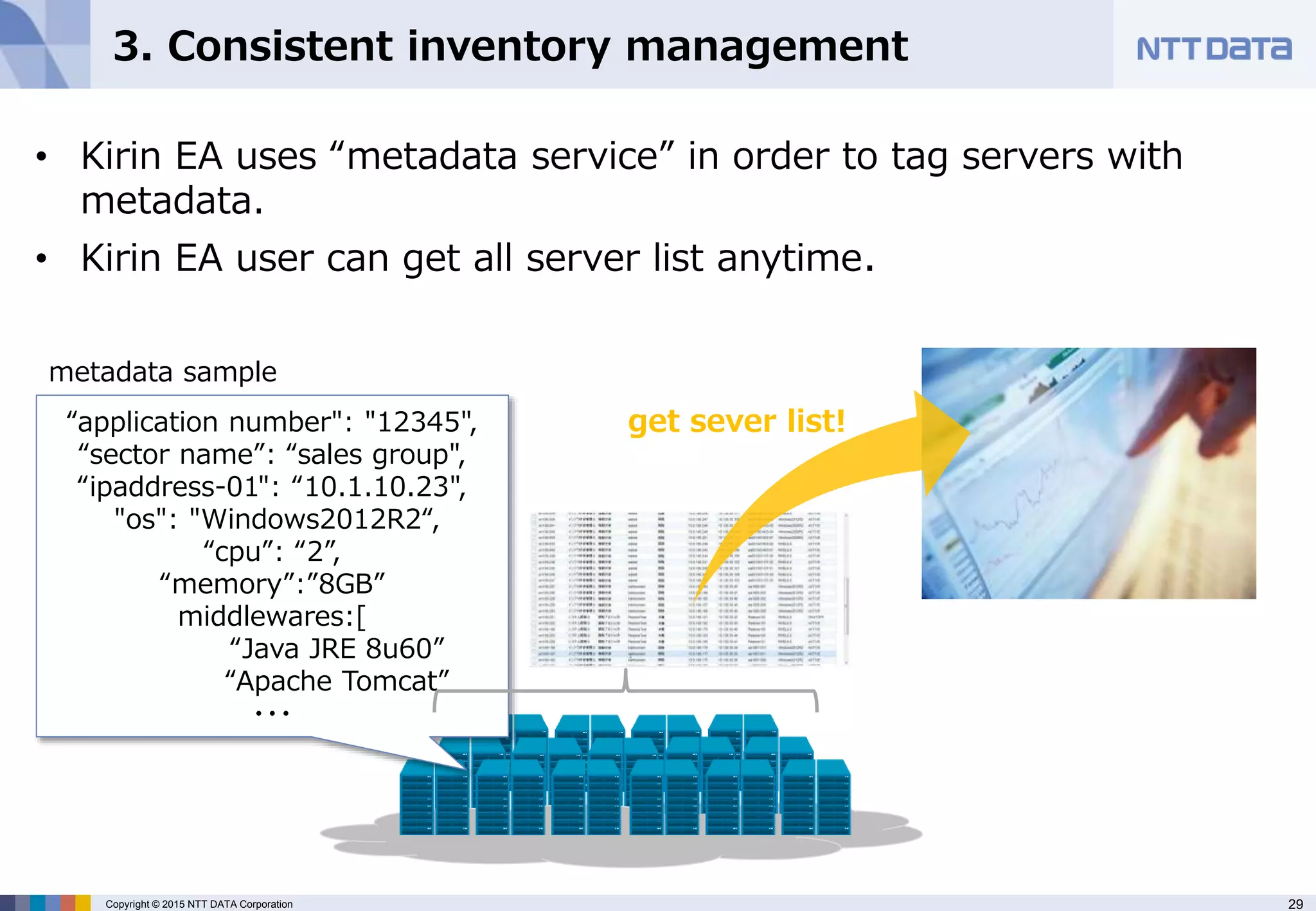 29Copyright © 2015 NTT DATA Corporation
3. Consistent inventory management
• Kirin EA uses “metadata service” in order to tag servers with
metadata.
• Kirin EA user can get all server list anytime.
“application number": "12345",
“sector name”: “sales group",
“ipaddress-01": “10.1.10.23",
"os": "Windows2012R2“,
“cpu”: “2”,
“memory”:”8GB”
middlewares:[
“Java JRE 8u60”
“Apache Tomcat”
・・・
metadata sample
get sever list!
 