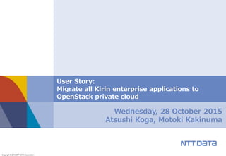 Copyright © 2015 NTT DATA Corporation
Wednesday, 28 October 2015
Atsushi Koga, Motoki Kakinuma
User Story:
Migrate all Kirin enterprise applications to
OpenStack private cloud
 
