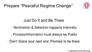 Prepare “Peaceful Regime Change”
1st Generation Korea User Group
Just Do It and Be There
- Nomination & Selection happens Internally
- Process/Information must always be Public
- Don’t Scare your next one: Promise to be there.
 