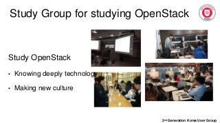 Study Group for studying OpenStack
2nd Generation Korea User Group
Study OpenStack
• Knowing deeply technology
• Making new culture
 