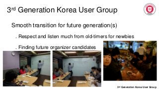 3rd Generation Korea User Group
3rd Generation Korea User Group
Smooth transition for future generation(s)
. Respect and listen much from old-timers for newbies
. Finding future organizer candidates
 