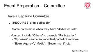 Event Preparation – Committee
Have a Separate Committee
. It REQUIRES “a full dedication”
. People cares more when they have “dedicated role”
. You can include “Others” to promote ”Participation”
- “Sponsors” can be an important part of Committee
- “Event Agency”, “Media”, “Government”, etc.
OpenStack Days Korea
 