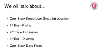 We will talk about…
• OpenStack Korea User Group Introduction
• 1st Era – Rising
• 2nd Era – Expansion
• 3rd Era – Diversity
• OpenStack Days Korea
 