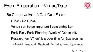 Event Preparation – Venue/Date
Be Conservative – NO. 1 Cost Factor
. Lunch / No Lunch
. Venue can be an important Sponsorship Item
. Early Early Early Planning (Work w/ Community)
. Research on “When” is proper time for Sponsorship
- Avoid Financial Blackout Period among Sponsors
OpenStack Days Korea
 