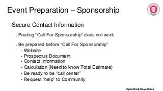 Event Preparation – Sponsorship
Secure Contact Information
. Posting “Call For Sponsorship” does not work
. Be prepared before “Call For Sponsorship”
- Website
- Prospectus Document
- Contact Information
- Calculation (Need to know Total Estimate)
- Be ready to be “call center”
- Request “help” to Community
OpenStack Days Korea
 
