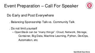 Event Preparation – Call For Speaker
Do Early and Post Everywhere
. Balancing Sponsorship Talk vs. Community Talk
. Do not limit yourself
– OpenStack can be “many things”: Cloud, Network, Storage,
Container, Big Data, Machine Learning, Python, DevOps,
Automation, etc.
OpenStack Days Korea
 