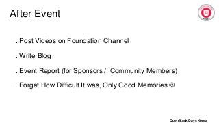 After Event
. Post Videos on Foundation Channel
. Write Blog
. Event Report (for Sponsors / Community Members)
. Forget How Difficult It was, Only Good Memories 
OpenStack Days Korea
 