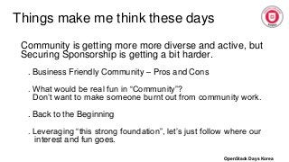Things make me think these days
Community is getting more more diverse and active, but
Securing Sponsorship is getting a bit harder.
. Business Friendly Community – Pros and Cons
. What would be real fun in “Community”?
Don’t want to make someone burnt out from community work.
. Back to the Beginning
. Leveraging “this strong foundation”, let’s just follow where our
interest and fun goes.
OpenStack Days Korea
 