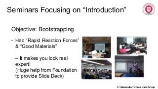 Seminars Focusing on “Introduction”
1st Generation Korea User Group
Objective: Bootstrapping
• Had “Rapid Reaction Forces”
& “Good Materials”
– It makes you look real
expert!
(Huge help from Foundation
to provide Slide Deck)
 
