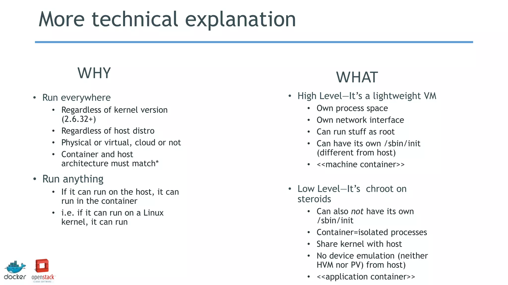 More technical explanation
• High Level—It’s a lightweight VM
• Own process space
• Own network interface
• Can run stuff as root
• Can have its own /sbin/init
(different from host)
• <<machine container>>
• Low Level—It’s chroot on
steroids
• Can also not have its own
/sbin/init
• Container=isolated processes
• Share kernel with host
• No device emulation (neither
HVM nor PV) from host)
• <<application container>>
• Run everywhere
• Regardless of kernel version
(2.6.32+)
• Regardless of host distro
• Physical or virtual, cloud or not
• Container and host
architecture must match*
• Run anything
• If it can run on the host, it can
run in the container
• i.e. if it can run on a Linux
kernel, it can run
WHY WHAT
 