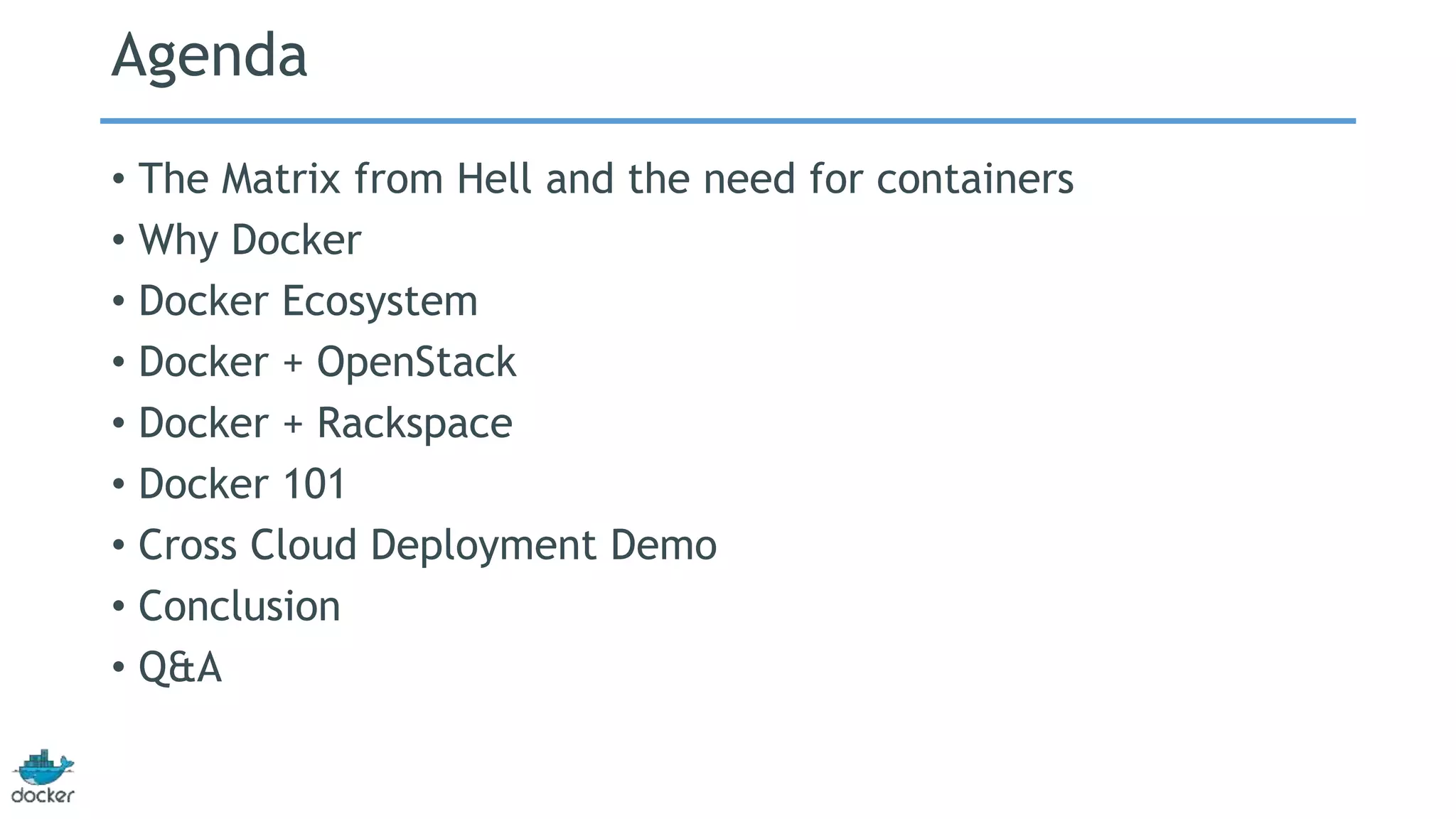 Agenda
• The Matrix from Hell and the need for containers
• Why Docker
• Docker Ecosystem
• Docker + OpenStack
• Docker + Rackspace
• Docker 101
• Cross Cloud Deployment Demo
• Conclusion
• Q&A
 