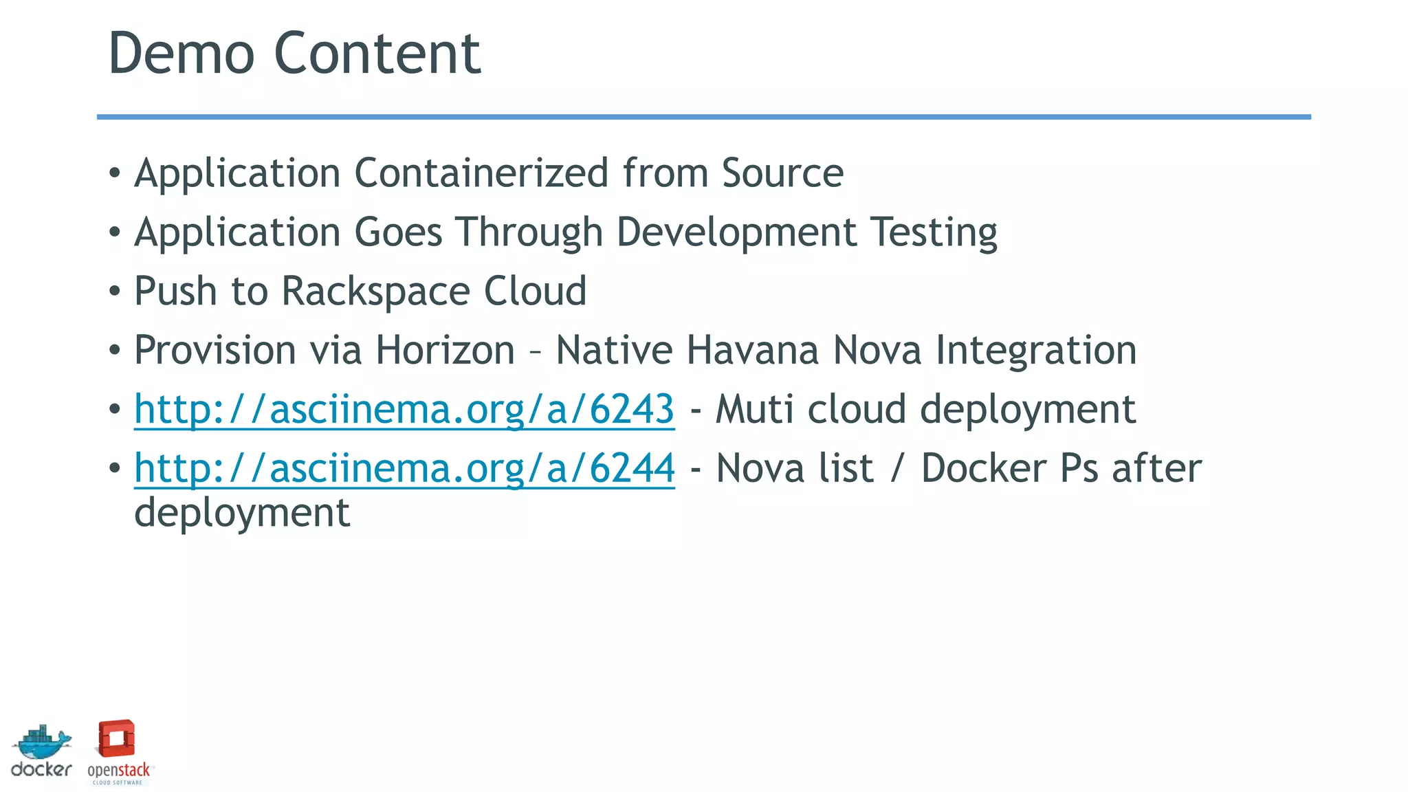 Demo Content
• Application Containerized from Source
• Application Goes Through Development Testing
• Push to Rackspace Cloud
• Provision via Horizon – Native Havana Nova Integration
• http://asciinema.org/a/6243 - Muti cloud deployment
• http://asciinema.org/a/6244 - Nova list / Docker Ps after
deployment
 