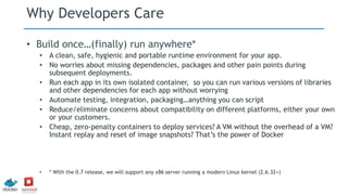 Why Developers Care
• Build once…(finally) run anywhere*
• A clean, safe, hygienic and portable runtime environment for your app.
• No worries about missing dependencies, packages and other pain points during
subsequent deployments.
• Run each app in its own isolated container, so you can run various versions of libraries
and other dependencies for each app without worrying
• Automate testing, integration, packaging…anything you can script
• Reduce/eliminate concerns about compatibility on different platforms, either your own
or your customers.
• Cheap, zero-penalty containers to deploy services? A VM without the overhead of a VM?
Instant replay and reset of image snapshots? That’s the power of Docker
• * With the 0.7 release, we will support any x86 server running a modern Linux kernel (2.6.32+)
 