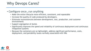 Why Devops Cares?
• Configure once…run anything
• Make the entire lifecycle more efficient, consistent, and repeatable
• Increase the quality of code produced by developers.
• Eliminate inconsistencies between development, test, production, and customer
environments
• Support segregation of duties
• Significantly improves the speed and reliability of continuous deployment and continuous
integration systems
• Because the containers are so lightweight, address significant performance, costs,
deployment, and portability issues normally associated with VMs
 