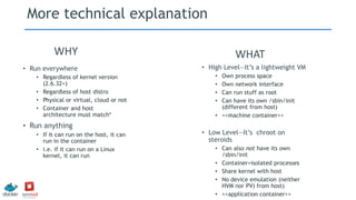 More technical explanation
• High Level—It’s a lightweight VM
• Own process space
• Own network interface
• Can run stuff as root
• Can have its own /sbin/init
(different from host)
• <<machine container>>
• Low Level—It’s chroot on
steroids
• Can also not have its own
/sbin/init
• Container=isolated processes
• Share kernel with host
• No device emulation (neither
HVM nor PV) from host)
• <<application container>>
• Run everywhere
• Regardless of kernel version
(2.6.32+)
• Regardless of host distro
• Physical or virtual, cloud or not
• Container and host
architecture must match*
• Run anything
• If it can run on the host, it can
run in the container
• i.e. if it can run on a Linux
kernel, it can run
WHY WHAT
 