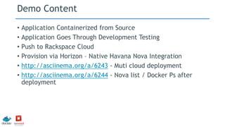 Demo Content
• Application Containerized from Source
• Application Goes Through Development Testing
• Push to Rackspace Cloud
• Provision via Horizon – Native Havana Nova Integration
• http://asciinema.org/a/6243 - Muti cloud deployment
• http://asciinema.org/a/6244 - Nova list / Docker Ps after
deployment
 