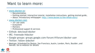 Want to learn more:
• www.docker.io:
• Documentation
• Getting started: interactive tutorial, installation instructions, getting started guide,
• About: Introductory whitepaper: http://www.docker.io/the-whole-story/
• www.docker.com
• 15+ use cases
• Ecosystem
• Partners
• Professional support & services
• Github: dotcloud/docker
• IRC: freenode/#docker
• Google groups: groups.google.com/forum/#!forum/docker-user
• Twitter: follow @docker
• Meetups: Scheduled for Boston, San Francisco, Austin, London, Paris, Boulder…and
Nairobi. Go to website for details
 