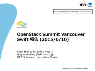 Copyright©2015 NTT Corp. All Rights Reserved.
OpenStack Summit Vancouver
Swift 報告 (2015/6/10)
Kota Tsuyuzaki [IRC: kota_]
tsuyuzaki.kota@lab.ntt.co.jp
NTT Software Innovation Center
Copyright(c)2009-2015 NTT CORPORATION. All Rights Reserved.
 