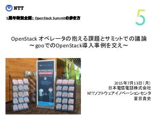 OpenStack オペレータの抱える課題とサミットでの議論
～gooでのOpenStack導入事例を交え～
2015年7月13日（月）
日本電信電話株式会社
NTTソフトウェアイノベーションセンタ
夏目貴史
5周年特別企画： OpenStack Summitの歩き方
 
