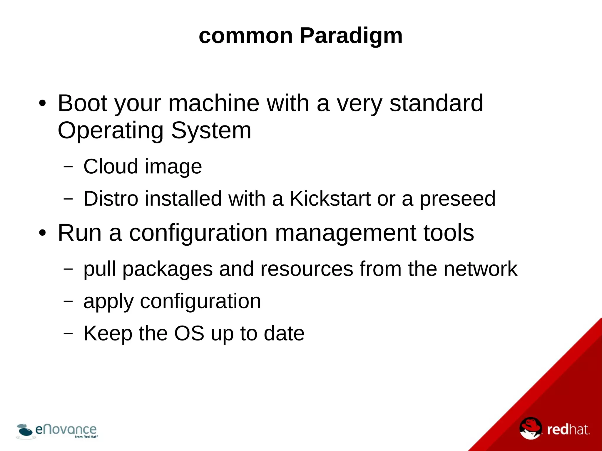 common Paradigm 
● Boot your machine with a very standard 
Operating System 
– Cloud image 
– Distro installed with a Kickstart or a preseed 
● Run a configuration management tools 
– pull packages and resources from the network 
– apply configuration 
– Keep the OS up to date 
 