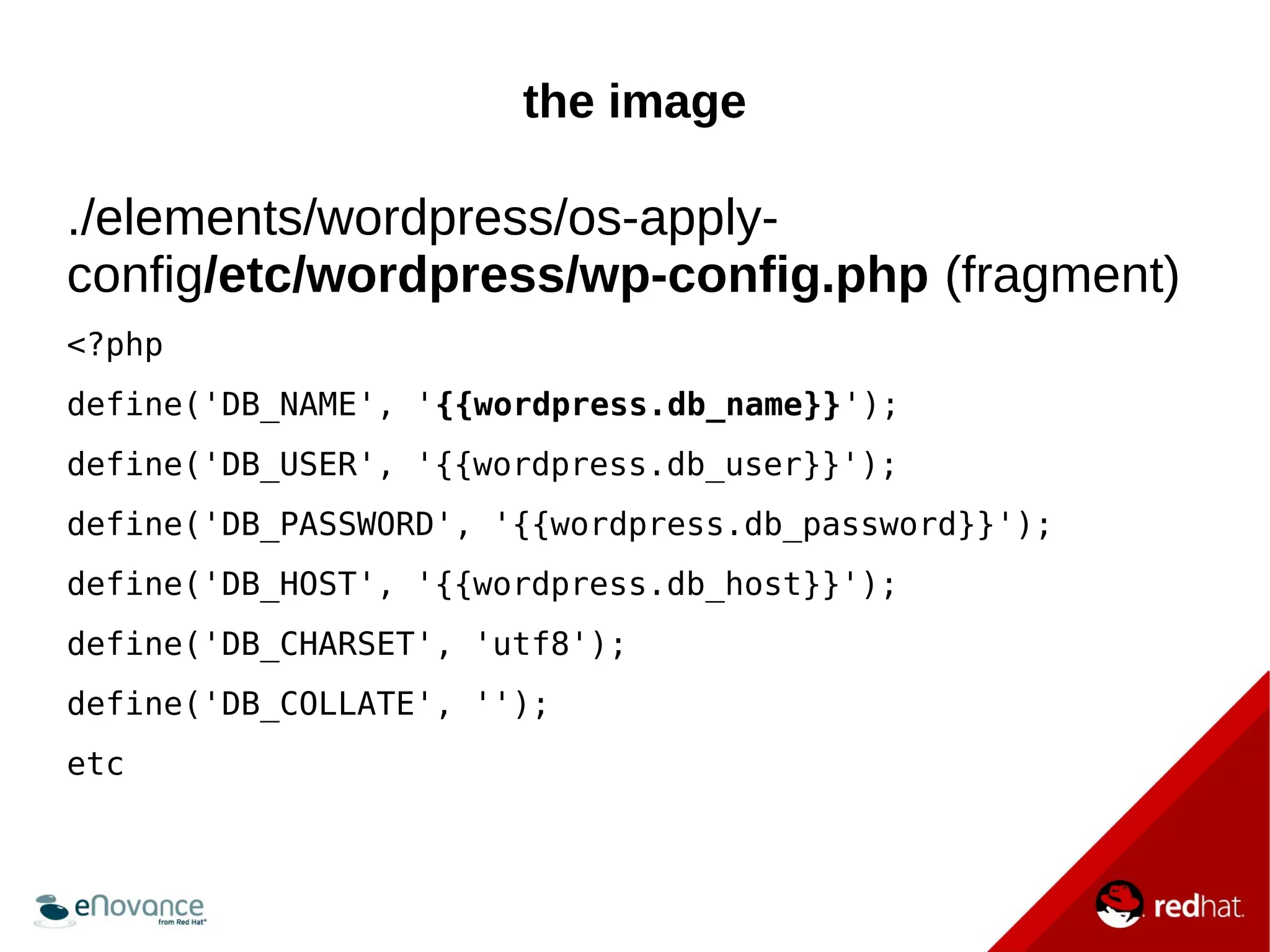 the image 
./elements/wordpress/os-apply-config/ 
etc/wordpress/wp-config.php (fragment) 
<?php 
define('DB_NAME', '{{wordpress.db_name}}'); 
define('DB_USER', '{{wordpress.db_user}}'); 
define('DB_PASSWORD', '{{wordpress.db_password}}'); 
define('DB_HOST', '{{wordpress.db_host}}'); 
define('DB_CHARSET', 'utf8'); 
define('DB_COLLATE', ''); 
etc 
 