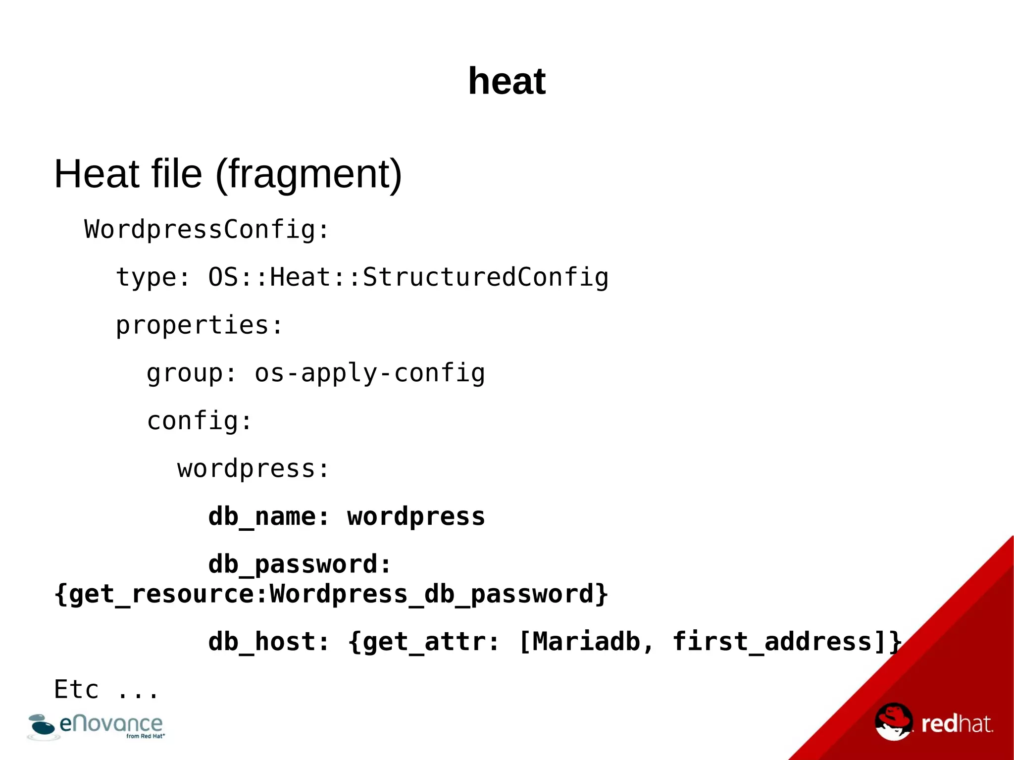 heat 
Heat file (fragment) 
WordpressConfig: 
type: OS::Heat::StructuredConfig 
properties: 
group: os-apply-config 
config: 
wordpress: 
db_name: wordpress 
db_password: 
{get_resource:Wordpress_db_password} 
db_host: {get_attr: [Mariadb, first_address]} 
Etc ... 
 