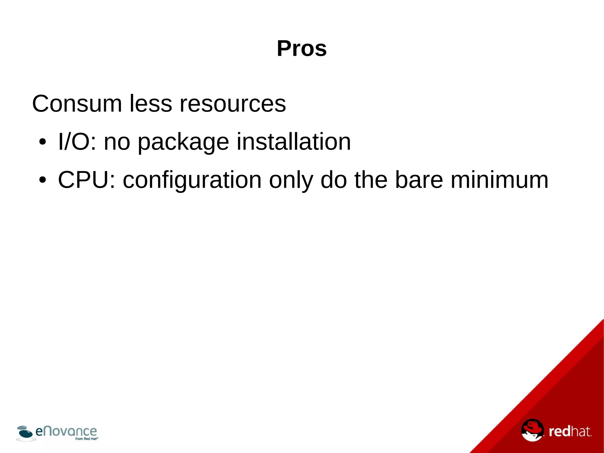 Pros 
Consum less resources 
● I/O: no package installation 
● CPU: configuration only do the bare minimum 
 