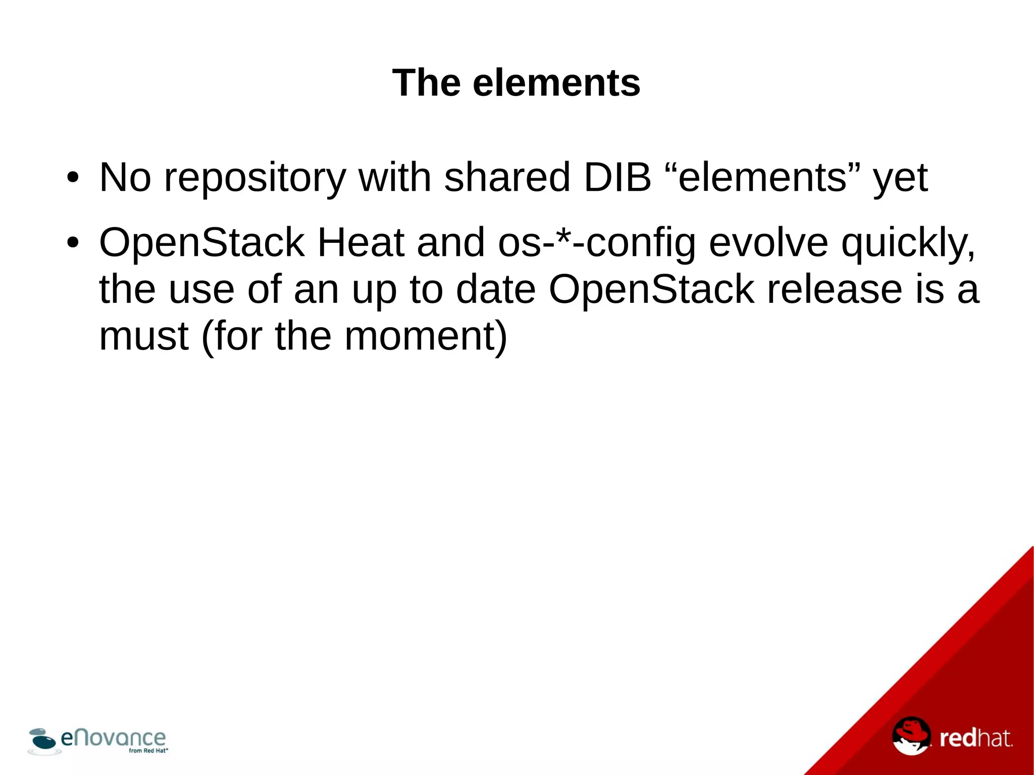 The elements 
● No repository with shared DIB “elements” yet 
● OpenStack Heat and os-*-config evolve quickly, 
the use of an up to date OpenStack release is a 
must (for the moment) 
 